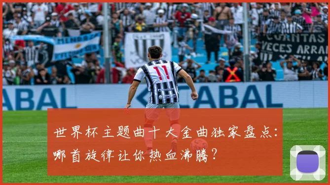 世界杯主题曲十大金曲独家盘点：哪首旋律让你热血沸腾？