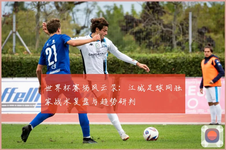 世界杯赛场风云录:江城足球网独家战术复盘与趋势研判