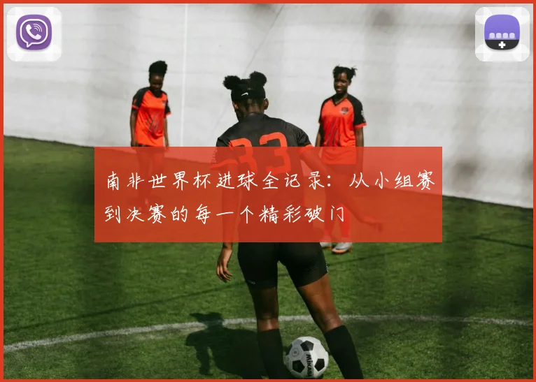 南非世界杯进球全记录:从小组赛到决赛的每一个精彩破门