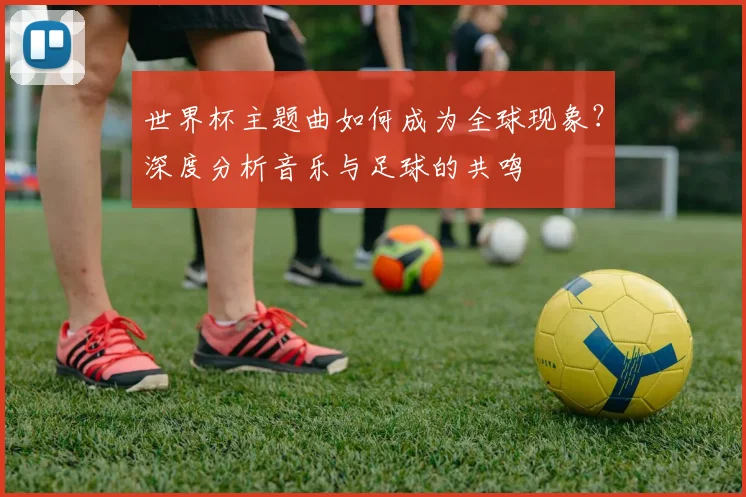 世界杯主题曲如何成为全球现象？深度分析音乐与足球的共鸣
