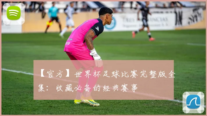 【官方】世界杯足球比赛完整版全集:收藏必备的经典赛事