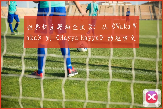 世界杯主题曲全收录：从《Waka Waka》到《Hayya Hayya》的经典之声