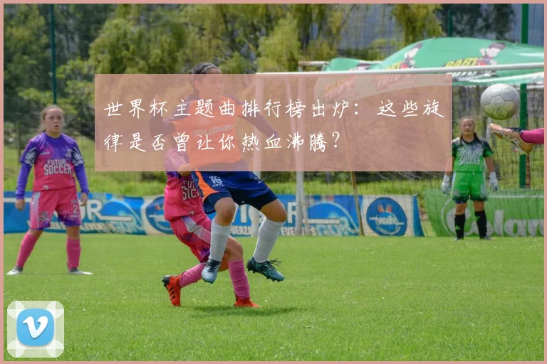 世界杯主题曲排行榜出炉：这些旋律是否曾让你热血沸腾？