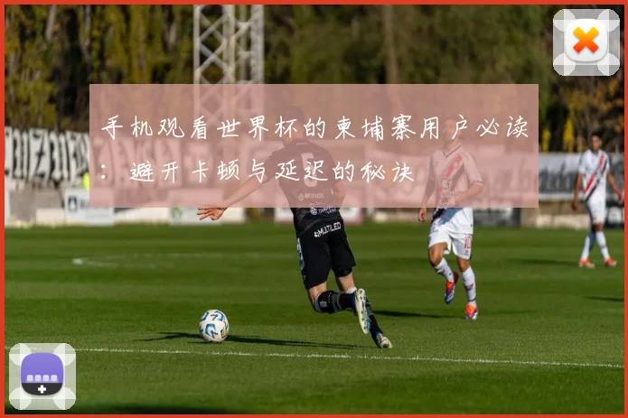 手机观看世界杯的柬埔寨用户必读：避开卡顿与延迟的秘诀
