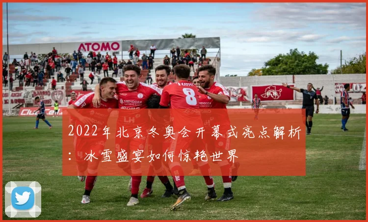 2022年北京冬奥会开幕式亮点解析:冰雪盛宴如何惊艳世界