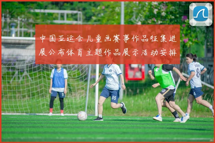 中国亚运会儿童画赛事作品征集进展公布体育主题作品展示活动安排看点