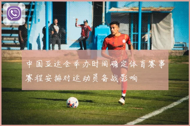 中国亚运会举办时间确定体育赛事赛程安排对运动员备战影响